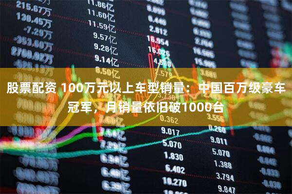 股票配资 100万元以上车型销量：中国百万级豪车冠军，月销量依旧破1000台