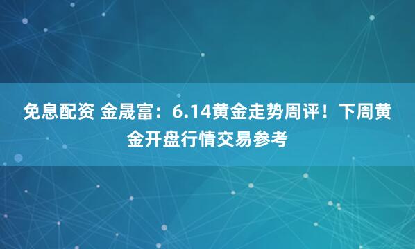 免息配资 金晟富：6.14黄金走势周评！下周黄金开盘行情交易参考