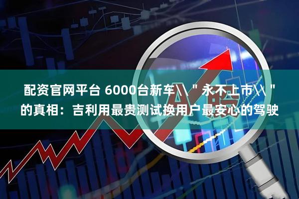 配资官网平台 6000台新车\＂永不上市\＂的真相：吉利用最贵测试换用户最安心的驾驶
