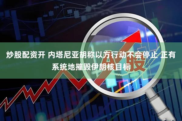 炒股配资开 内塔尼亚胡称以方行动不会停止 正有系统地摧毁伊朗核目标