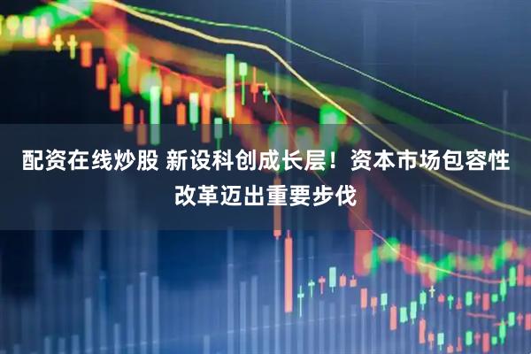 配资在线炒股 新设科创成长层！资本市场包容性改革迈出重要步伐