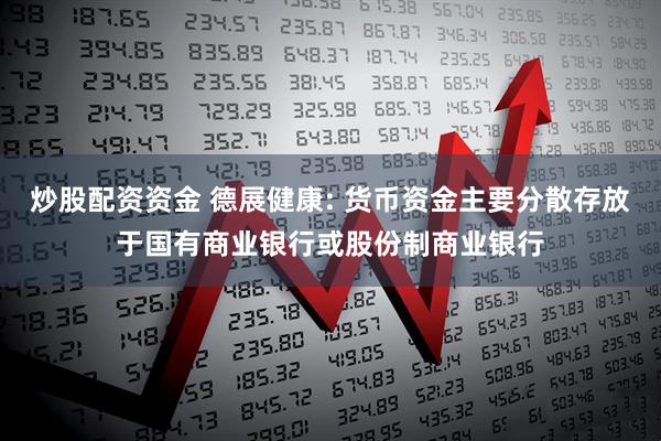 炒股配资资金 德展健康: 货币资金主要分散存放于国有商业银行或股份制商业银行