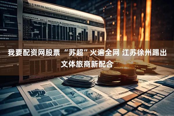 我要配资网股票 “苏超”火遍全网 江苏徐州踢出文体旅商新配合