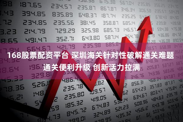 168股票配资平台 深圳海关针对性破解通关难题 通关便利升级 创新活力拉满