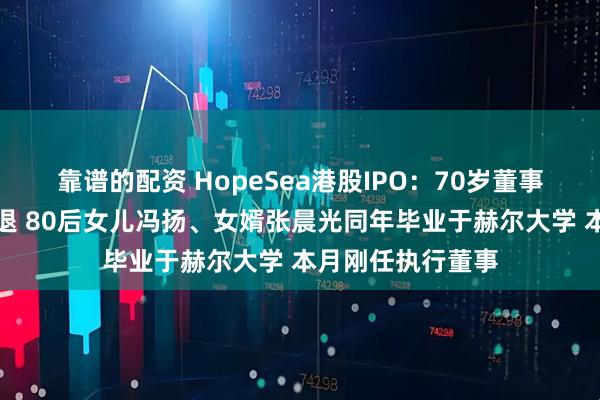 靠谱的配资 HopeSea港股IPO：70岁董事长冯苏军急流勇退 80后女儿冯扬、女婿张晨光同年毕业于赫尔大学 本月刚任执行董事