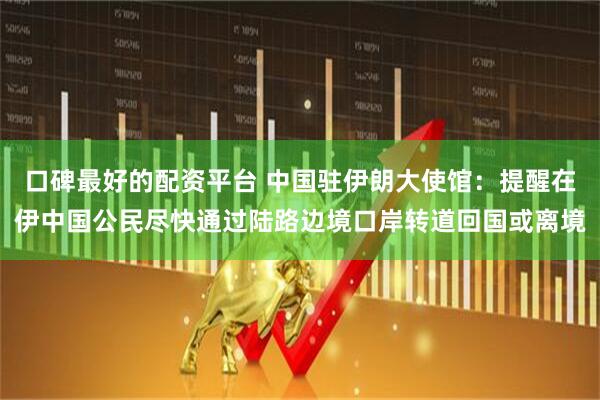 口碑最好的配资平台 中国驻伊朗大使馆：提醒在伊中国公民尽快通过陆路边境口岸转道回国或离境