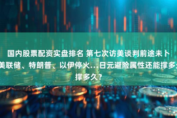 国内股票配资实盘排名 第七次访美谈判前途未卜，美联储、特朗普、以伊停火…日元避险属性还能撑多久？