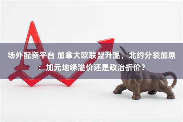 场外配资平台 加拿大欧联盟升温，北约分裂加剧：加元地缘溢价还是政治折价？