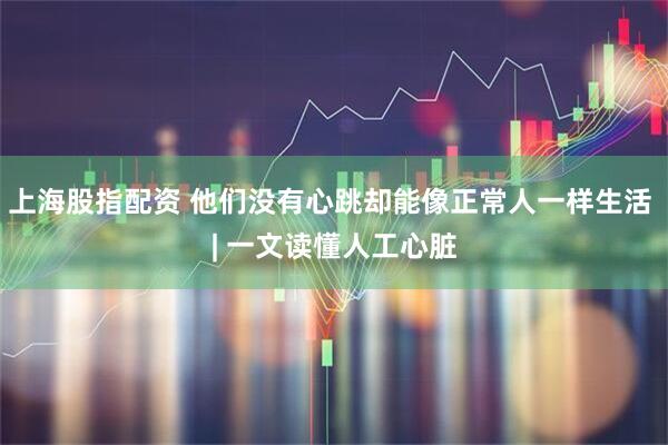 上海股指配资 他们没有心跳却能像正常人一样生活 | 一文读懂人工心脏