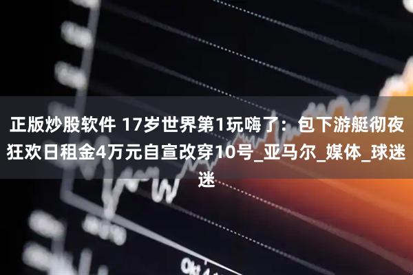 正版炒股软件 17岁世界第1玩嗨了：包下游艇彻夜狂欢日租金4万元自宣改穿10号_亚马尔_媒体_球迷