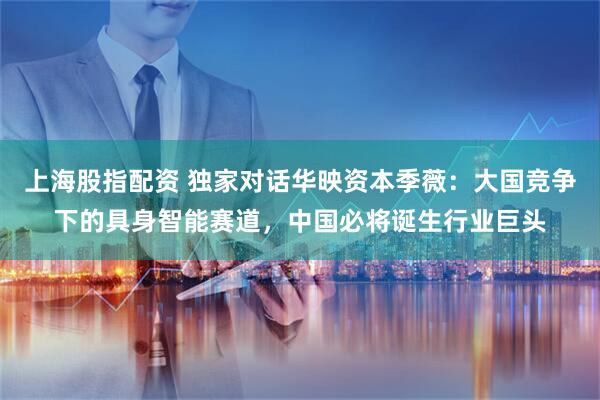 上海股指配资 独家对话华映资本季薇：大国竞争下的具身智能赛道，中国必将诞生行业巨头