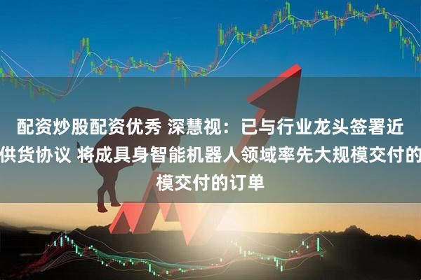 配资炒股配资优秀 深慧视：已与行业龙头签署近亿元供货协议 将成具身智能机器人领域率先大规模交付的订单