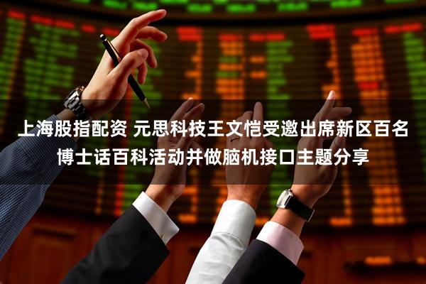 上海股指配资 元思科技王文恺受邀出席新区百名博士话百科活动并做脑机接口主题分享