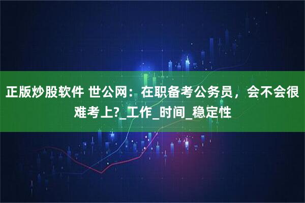 正版炒股软件 世公网：在职备考公务员，会不会很难考上?_工作_时间_稳定性