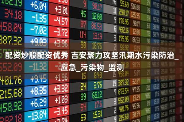 配资炒股配资优秀 吉安聚力攻坚汛期水污染防治_应急_污染物_监测