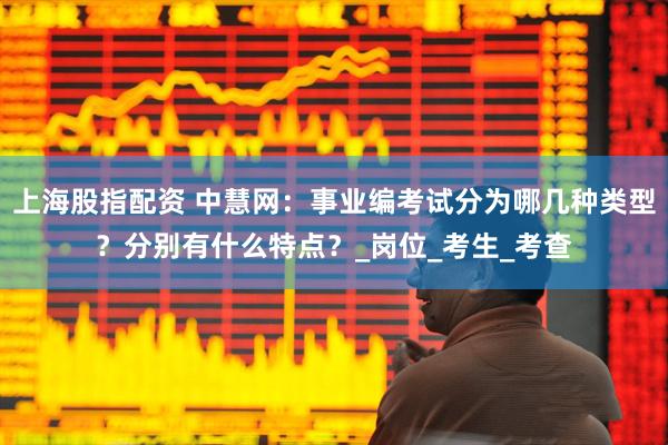 上海股指配资 中慧网：事业编考试分为哪几种类型？分别有什么特点？_岗位_考生_考查