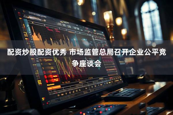 配资炒股配资优秀 市场监管总局召开企业公平竞争座谈会