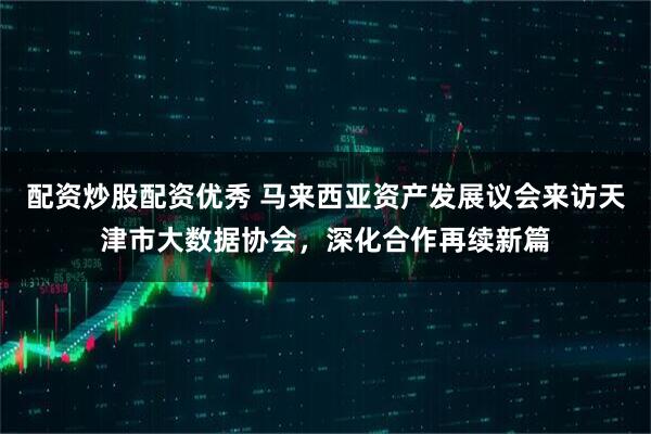 配资炒股配资优秀 马来西亚资产发展议会来访天津市大数据协会，深化合作再续新篇