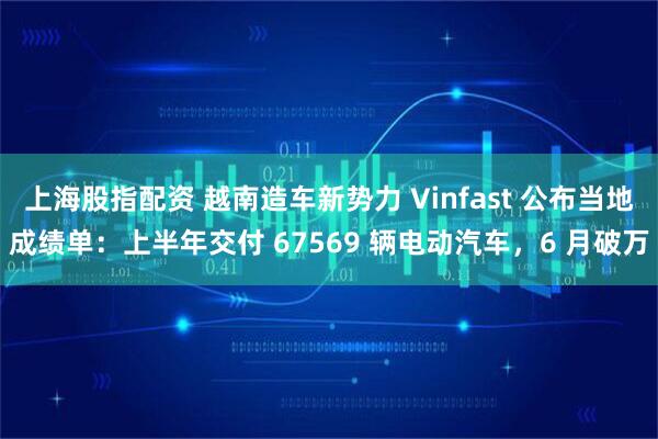 上海股指配资 越南造车新势力 Vinfast 公布当地成绩单：上半年交付 67569 辆电动汽车，6 月破万