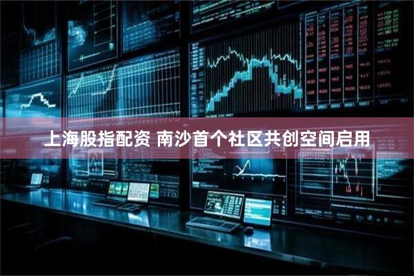 上海股指配资 南沙首个社区共创空间启用