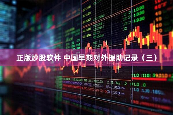 正版炒股软件 中国早期对外援助记录（三）