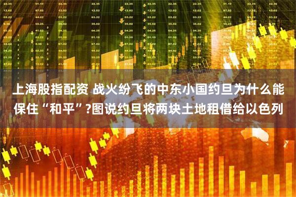 上海股指配资 战火纷飞的中东小国约旦为什么能保住“和平”?图说约旦将两块土地租借给以色列