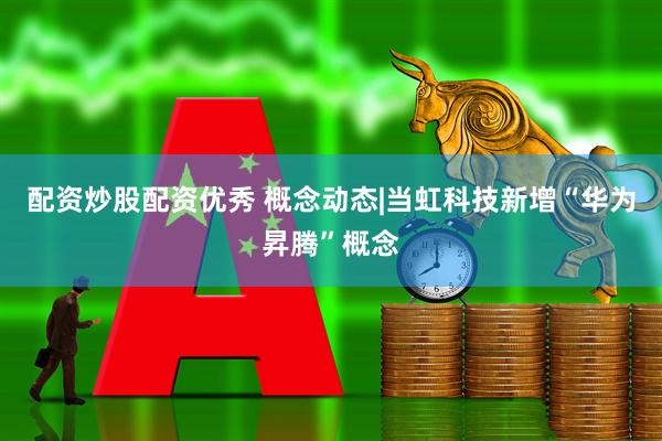 配资炒股配资优秀 概念动态|当虹科技新增“华为昇腾”概念