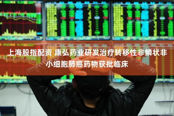 上海股指配资 康弘药业研发治疗转移性非鳞状非小细胞肺癌药物获批临床