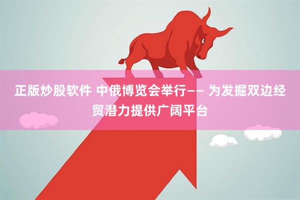 正版炒股软件 中俄博览会举行—— 为发掘双边经贸潜力提供广阔平台