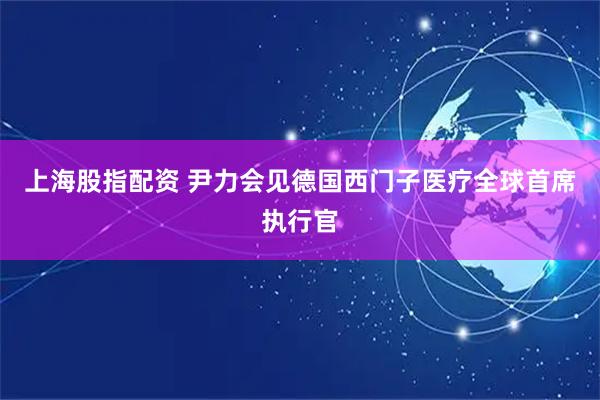 上海股指配资 尹力会见德国西门子医疗全球首席执行官