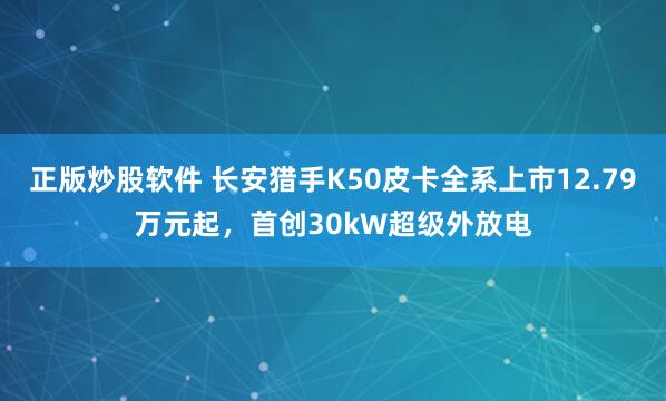 正版炒股软件 长安猎手K50皮卡全系上市12.79万元起，首创30kW超级外放电