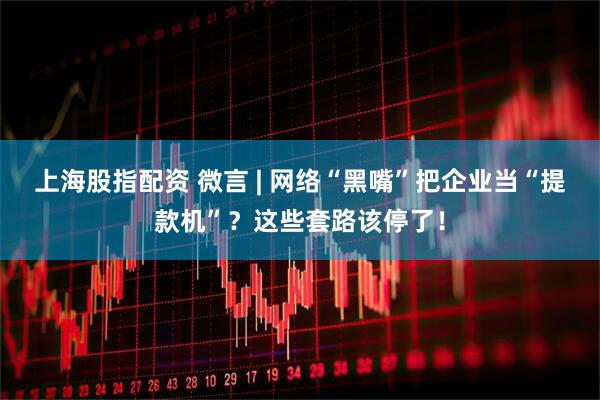 上海股指配资 微言 | 网络“黑嘴”把企业当“提款机”？这些套路该停了！