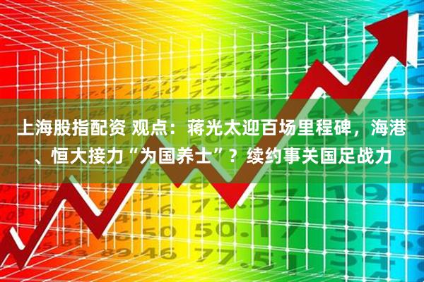 上海股指配资 观点：蒋光太迎百场里程碑，海港、恒大接力“为国养士”？续约事关国足战力