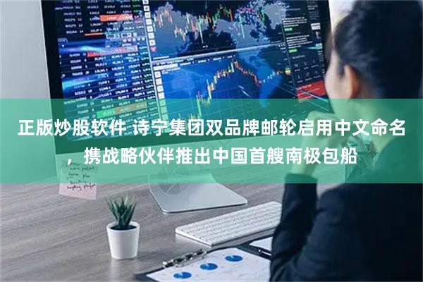 正版炒股软件 诗宁集团双品牌邮轮启用中文命名，携战略伙伴推出中国首艘南极包船