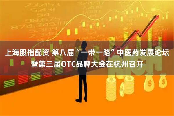 上海股指配资 第八届“一带一路”中医药发展论坛暨第三届OTC品牌大会在杭州召开