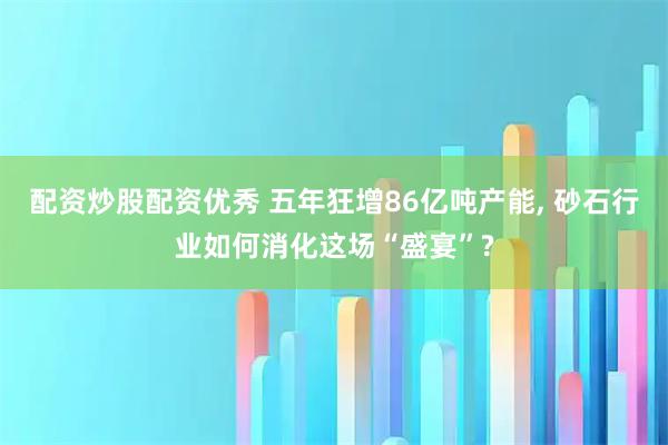 配资炒股配资优秀 五年狂增86亿吨产能, 砂石行业如何消化这场“盛宴”?