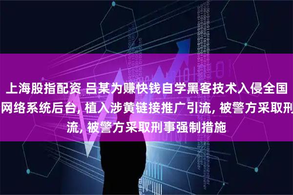 上海股指配资 吕某为赚快钱自学黑客技术入侵全国多地80余个网络系统后台, 植入涉黄链接推广引流, 被警方采取刑事强制措施