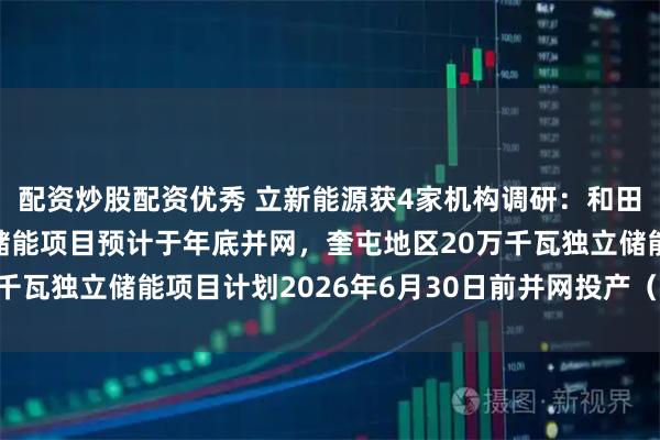 配资炒股配资优秀 立新能源获4家机构调研:和田地区100万千瓦独立储能项目预计于年底并网,奎屯地区20万千瓦独立储能项目计划2026年6月30日前并网投产(附调研问答)