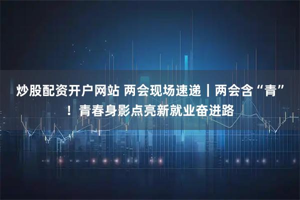 炒股配资开户网站 两会现场速递｜两会含“青”！青春身影点亮新就业奋进路