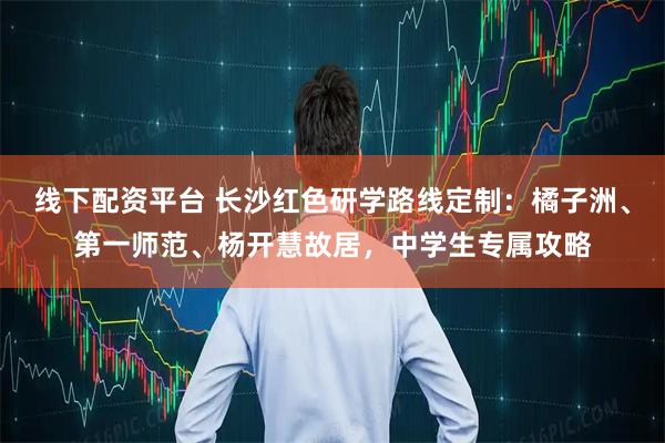 线下配资平台 长沙红色研学路线定制：橘子洲、第一师范、杨开慧故居，中学生专属攻略