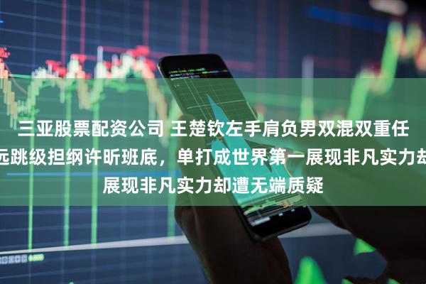 三亚股票配资公司 王楚钦左手肩负男双混双重任，击败林高远跳级担纲许昕班底，单打成世界第一展现非凡实力却遭无端质疑