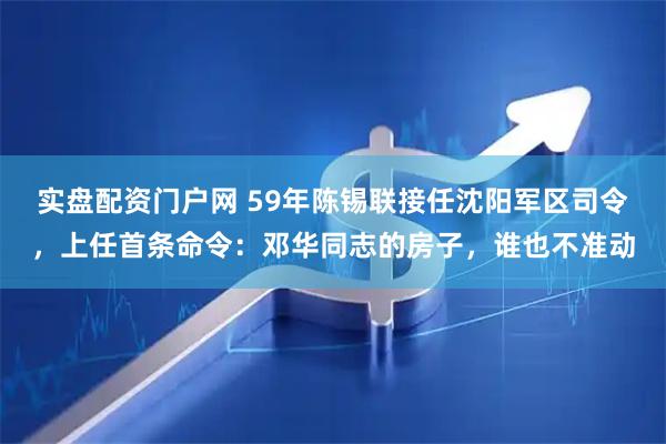 实盘配资门户网 59年陈锡联接任沈阳军区司令，上任首条命令：邓华同志的房子，谁也不准动