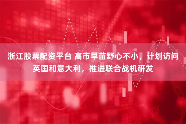 浙江股票配资平台 高市早苗野心不小，计划访问英国和意大利，推进联合战机研发