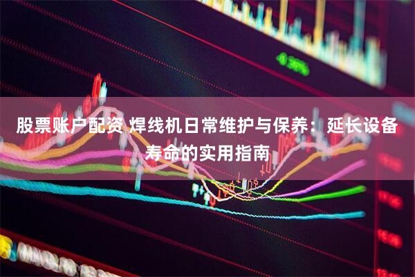 股票账户配资 焊线机日常维护与保养：延长设备寿命的实用指南