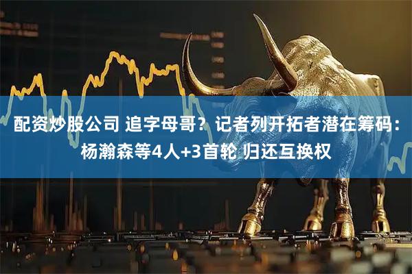 配资炒股公司 追字母哥？记者列开拓者潜在筹码：杨瀚森等4人+3首轮 归还互换权