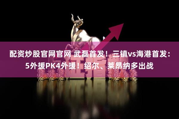 配资炒股官网官网 武磊首发！三镇vs海港首发：5外援PK4外援！绍尔、莱昂纳多出战
