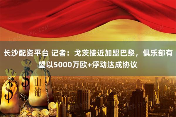 长沙配资平台 记者：戈茨接近加盟巴黎，俱乐部有望以5000万欧+浮动达成协议