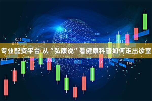 专业配资平台 从“弘康说”看健康科普如何走出诊室