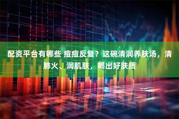 配资平台有哪些 痘痘反复？这碗清润养肤汤，清肺火、润肌肤，喝出好肤质