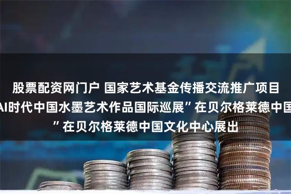 股票配资网门户 国家艺术基金传播交流推广项目“墨问未来：AI时代中国水墨艺术作品国际巡展”在贝尔格莱德中国文化中心展出